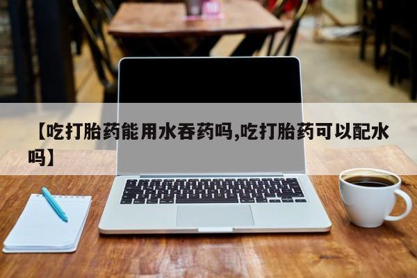堕胎药怎么买【吃打胎药能用水吞药吗,吃打胎药可以配水吗】
