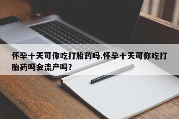 堕胎药怎么买怀孕十天可你吃打胎药吗.怀孕十天可你吃打胎药吗会流产吗？