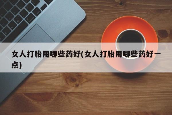 堕胎药怎么买女人打胎用哪些药好(女人打胎用哪些药好一点)