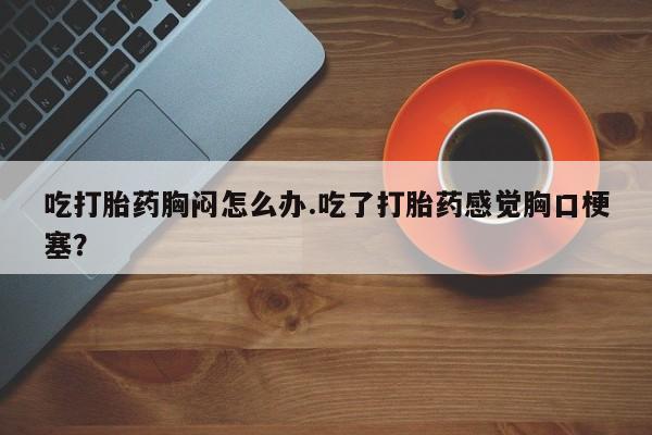 堕胎药怎么买吃打胎药胸闷怎么办.吃了打胎药感觉胸口梗塞？