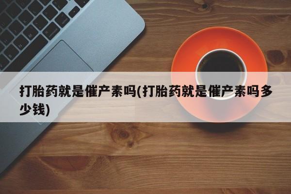 堕胎药怎么买打胎药就是催产素吗(打胎药就是催产素吗多少钱)
