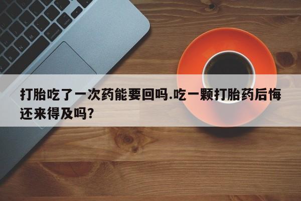 堕胎药怎么买打胎吃了一次药能要回吗.吃一颗打胎药后悔还来得及吗？