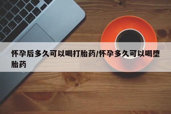 堕胎药怎么买怀孕后多久可以喝打胎药/怀孕多久可以喝堕胎药