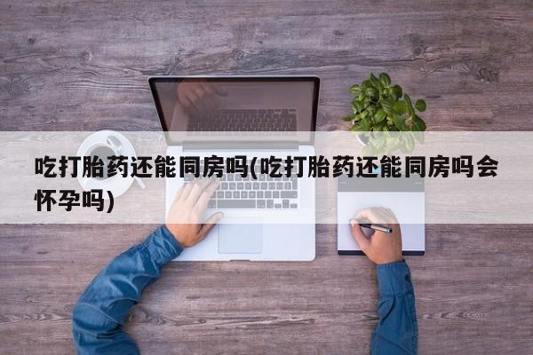 堕胎药怎么买吃打胎药还能同房吗(吃打胎药还能同房吗会怀孕吗)