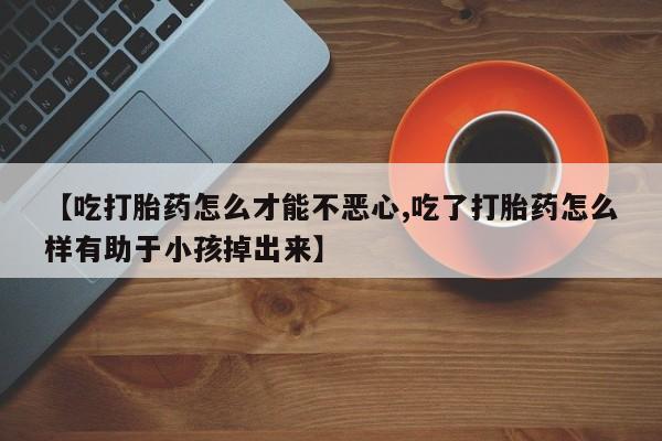 堕胎药怎么买【吃打胎药怎么才能不恶心,吃了打胎药怎么样有助于小孩掉出来】