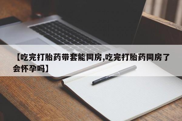 堕胎药怎么买【吃完打胎药带套能同房,吃完打胎药同房了会怀孕吗】