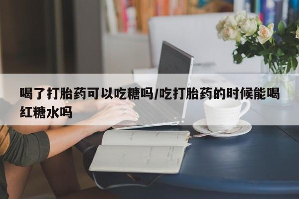 堕胎药怎么买喝了打胎药可以吃糖吗/吃打胎药的时候能喝红糖水吗