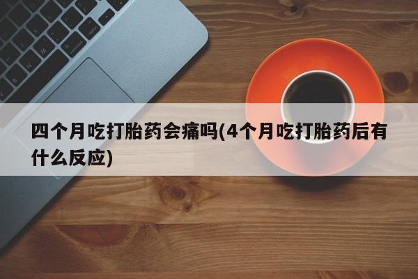 堕胎药怎么买四个月吃打胎药会痛吗(4个月吃打胎药后有什么反应)