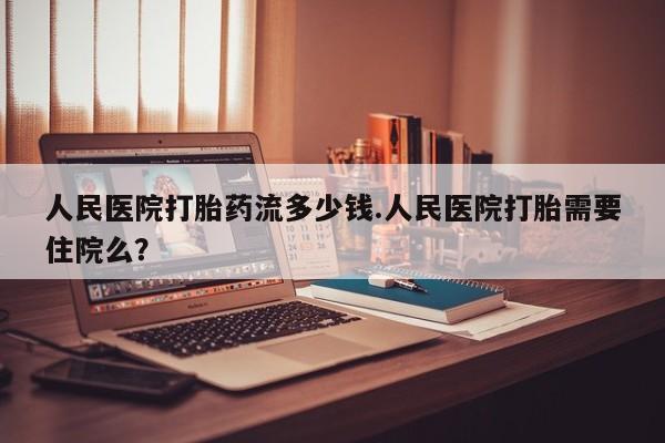 堕胎药怎么买人民医院打胎药流多少钱.人民医院打胎需要住院么？