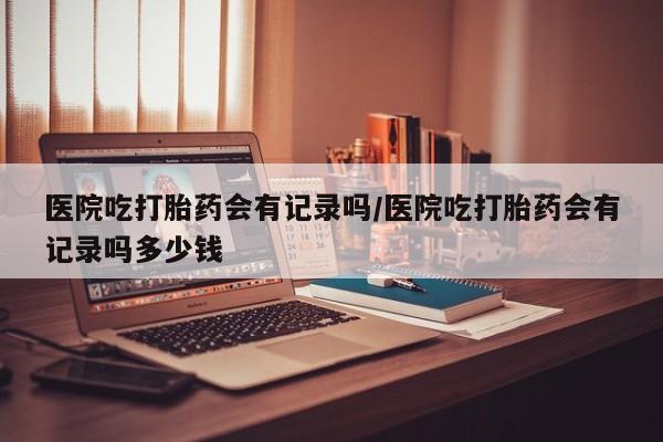 堕胎药怎么买医院吃打胎药会有记录吗/医院吃打胎药会有记录吗多少钱
