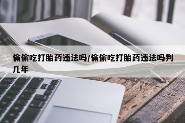 堕胎药怎么买偷偷吃打胎药违法吗/偷偷吃打胎药违法吗判几年