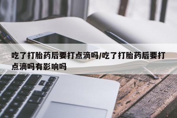 堕胎药怎么买吃了打胎药后要打点滴吗/吃了打胎药后要打点滴吗有影响吗