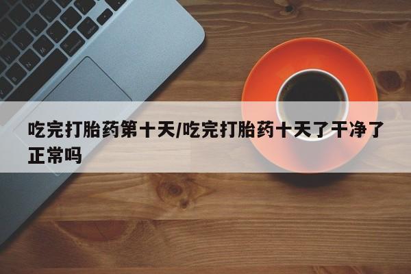 堕胎药怎么买吃完打胎药第十天/吃完打胎药十天了干净了正常吗