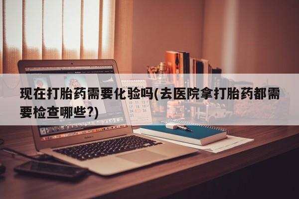 堕胎药怎么买现在打胎药需要化验吗(去医院拿打胎药都需要检查哪些?)