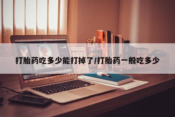 堕胎药怎么买打胎药吃多少能打掉了/打胎药一般吃多少