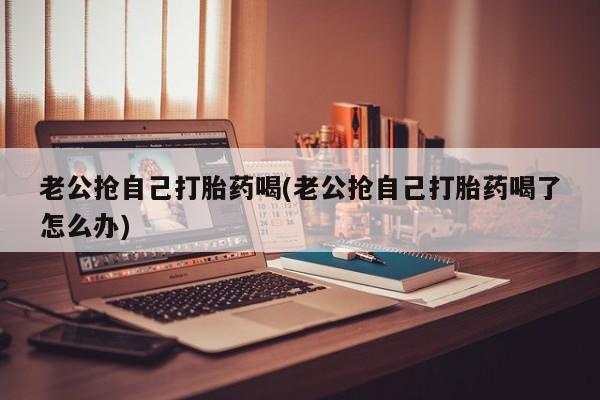 堕胎药怎么买老公抢自己打胎药喝(老公抢自己打胎药喝了怎么办)