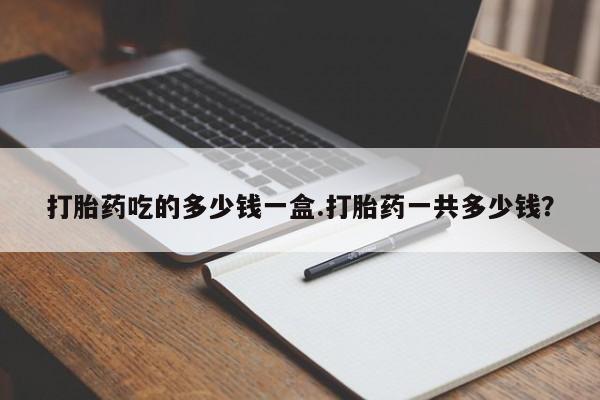 堕胎药怎么买打胎药吃的多少钱一盒.打胎药一共多少钱？