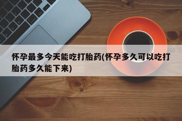 堕胎药怎么买怀孕最多今天能吃打胎药(怀孕多久可以吃打胎药多久能下来)