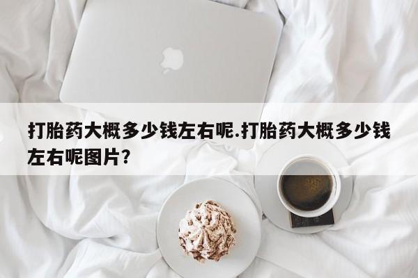 堕胎药怎么买打胎药大概多少钱左右呢.打胎药大概多少钱左右呢图片？