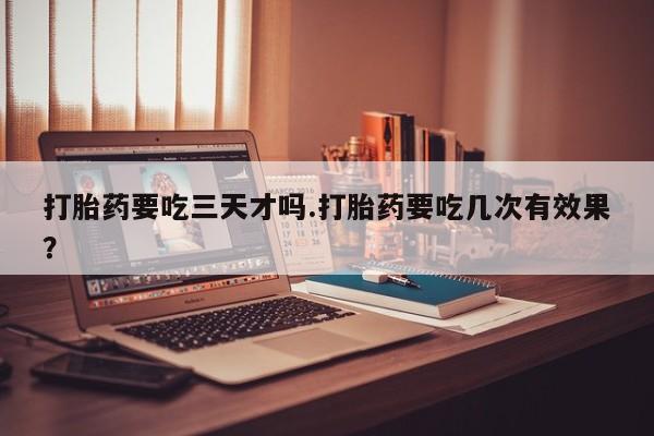 堕胎药怎么买打胎药要吃三天才吗.打胎药要吃几次有效果？