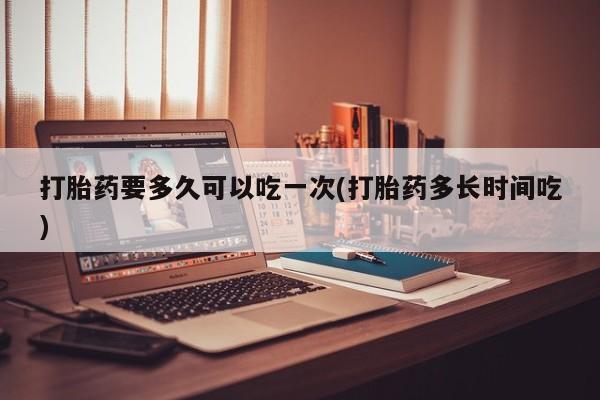 堕胎药怎么买打胎药要多久可以吃一次(打胎药多长时间吃)