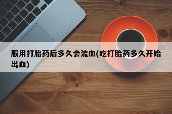 堕胎药怎么买服用打胎药后多久会流血(吃打胎药多久开始出血)