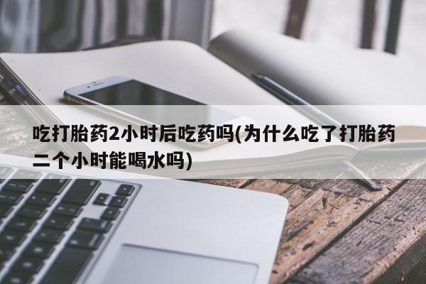堕胎药怎么买吃打胎药2小时后吃药吗(为什么吃了打胎药二个小时能喝水吗)