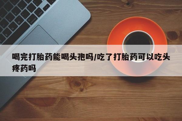 堕胎药怎么买喝完打胎药能喝头孢吗/吃了打胎药可以吃头疼药吗