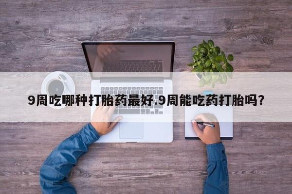堕胎药怎么买9周吃哪种打胎药最好.9周能吃药打胎吗？