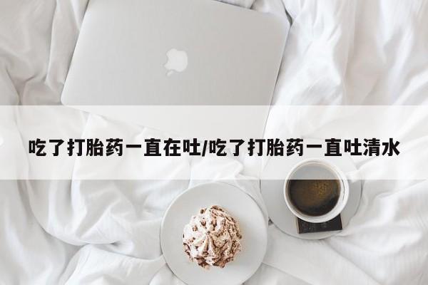 堕胎药怎么买吃了打胎药一直在吐/吃了打胎药一直吐清水