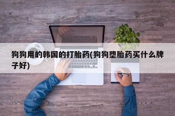 堕胎药怎么买狗狗用的韩国的打胎药(狗狗堕胎药买什么牌子好)