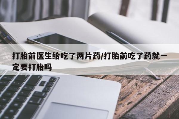 堕胎药怎么买打胎前医生给吃了两片药/打胎前吃了药就一定要打胎吗