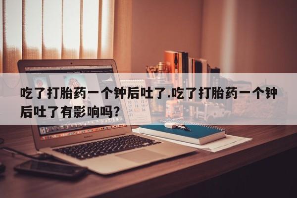 堕胎药怎么买吃了打胎药一个钟后吐了.吃了打胎药一个钟后吐了有影响吗？