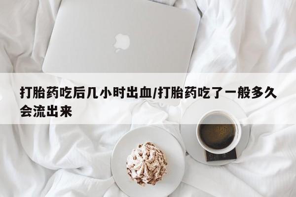 堕胎药怎么买打胎药吃后几小时出血/打胎药吃了一般多久会流出来
