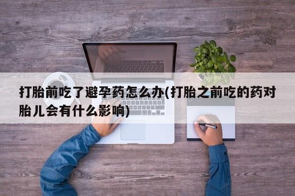 堕胎药怎么买打胎前吃了避孕药怎么办(打胎之前吃的药对胎儿会有什么影响)