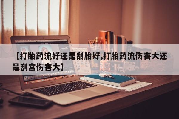 堕胎药怎么买【打胎药流好还是刮胎好,打胎药流伤害大还是刮宫伤害大】
