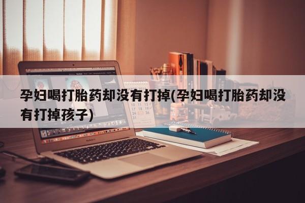 堕胎药怎么买孕妇喝打胎药却没有打掉(孕妇喝打胎药却没有打掉孩子)