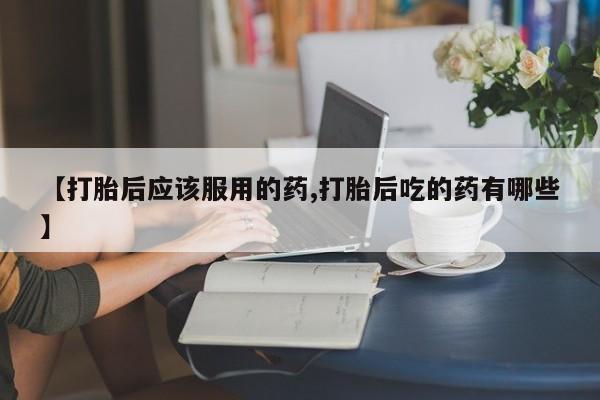 堕胎药怎么买【打胎后应该服用的药,打胎后吃的药有哪些】