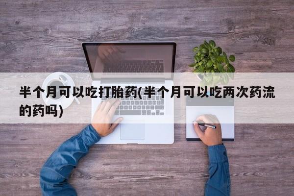 堕胎药怎么买半个月可以吃打胎药(半个月可以吃两次药流的药吗)