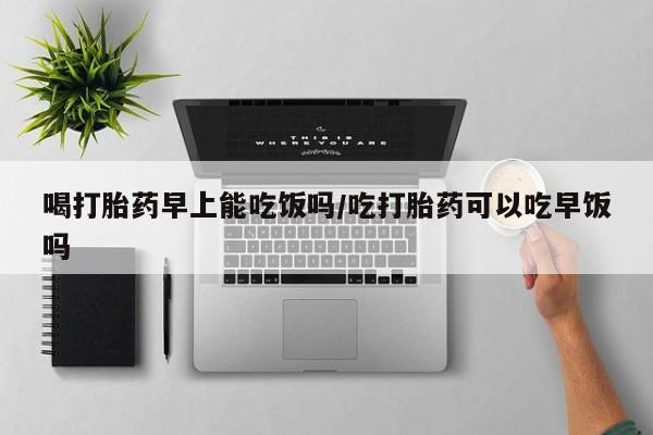 堕胎药怎么买喝打胎药早上能吃饭吗/吃打胎药可以吃早饭吗