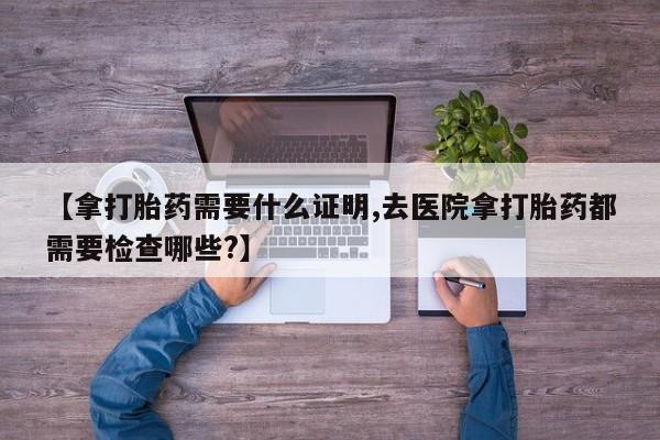 堕胎药怎么买【拿打胎药需要什么证明,去医院拿打胎药都需要检查哪些?】