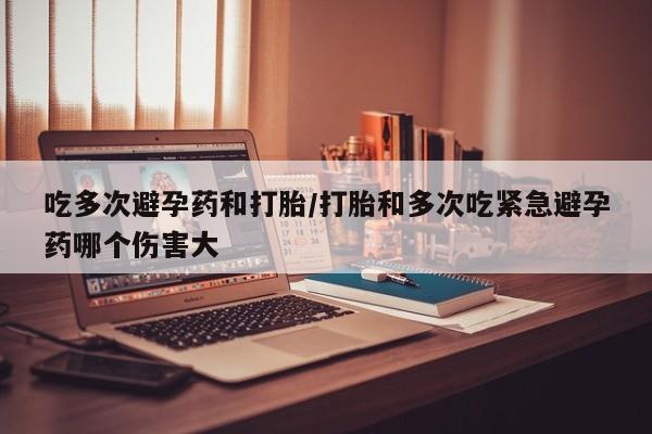 堕胎药怎么买吃多次避孕药和打胎/打胎和多次吃紧急避孕药哪个伤害大