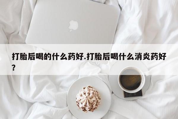 堕胎药怎么买打胎后喝的什么药好.打胎后喝什么消炎药好？