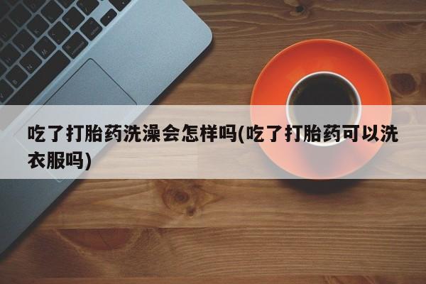堕胎药怎么买吃了打胎药洗澡会怎样吗(吃了打胎药可以洗衣服吗)