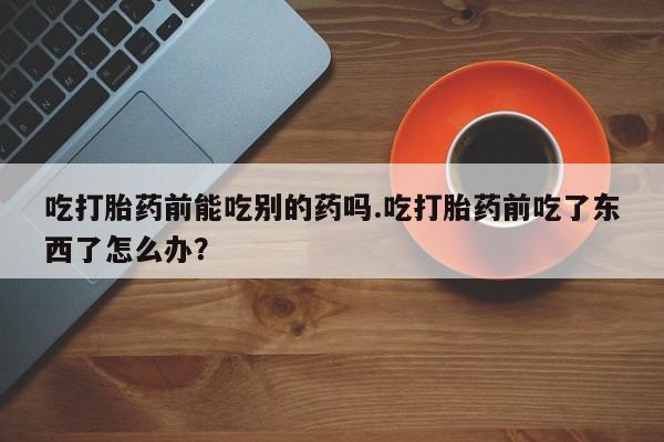 堕胎药怎么买吃打胎药前能吃别的药吗.吃打胎药前吃了东西了怎么办？