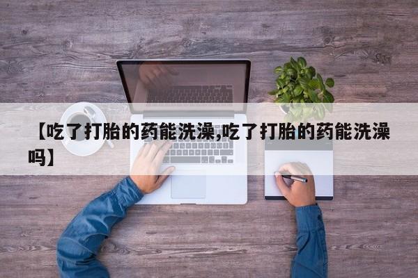 堕胎药怎么买【吃了打胎的药能洗澡,吃了打胎的药能洗澡吗】