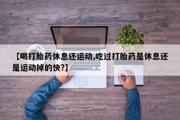堕胎药怎么买【喝打胎药休息还运动,吃过打胎药是休息还是运动掉的快?】