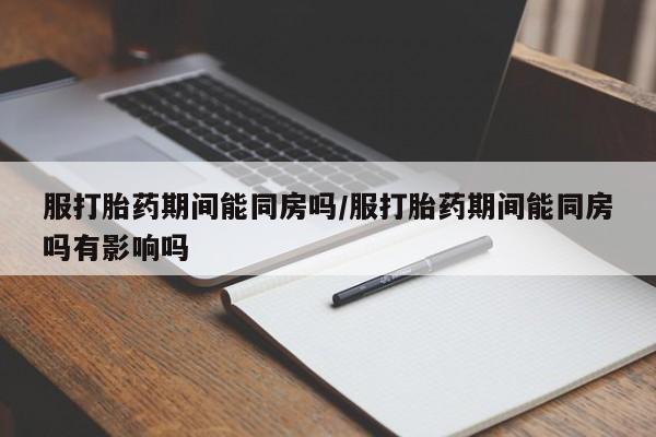 堕胎药怎么买服打胎药期间能同房吗/服打胎药期间能同房吗有影响吗