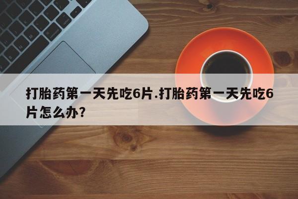 堕胎药怎么买打胎药第一天先吃6片.打胎药第一天先吃6片怎么办？