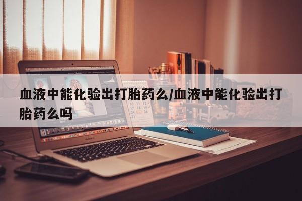 堕胎药怎么买血液中能化验出打胎药么/血液中能化验出打胎药么吗